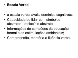 • Escala Verbal:
• a escala verbal avalia domínios cognitivos:
• Capacidade de lidar com símbolos
abstratos - raciocínio abstrato;
• Informações de conteúdos da educação
formal e as estimulações ambientais;
• Compreensão, memória e fluência verbal.
 