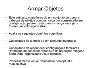 Armar Objetos
• Este subteste compõe-se de um conjunto de quebra-
cabeças de objetos comuns, cada um apresentado em
configuração padronizada, que a criança junta para
formar um todo significativo.
• Avalia os seguintes domínios cognitivos:
• Capacidade de síntese de um conjunto integrado;
• Capacidade de reconhecer configurações familiares
(formação de conceitos visuais) e de antecipar relações
parte-todo (organização vísuo-espacial).
• Processamento visual, velocidade perceptual e
manipulativa
 