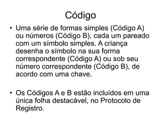 Código
• Uma série de formas simples (Código A)
ou números (Código B), cada um pareado
com um símbolo simples. A criança
desenha o símbolo na sua forma
correspondente (Código A) ou sob seu
número correspondente (Código B), de
acordo com uma chave.
• Os Códigos A e B estão incluídos em uma
única folha destacável, no Protocolo de
Registro.
 