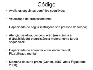 Código
• Avalia os seguintes domínios cognitivos:
• Velocidade de processamento;
• Capacidade de seguir instruções sob pressão de tempo;
• Atenção seletiva, concentração (resistência à
distratibilidade) e persistência motora numa tarefa
seqüencial;
• Capacidade de aprender e eficiência mental;
Flexibilidade mental;
• Memória de curto prazo (Cohen, 1957, apud Figueiredo,
2000).
 
