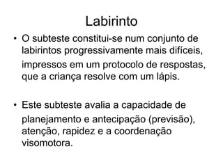 Labirinto
• O subteste constitui-se num conjunto de
labirintos progressivamente mais difíceis,
impressos em um protocolo de respostas,
que a criança resolve com um lápis.
• Este subteste avalia a capacidade de
planejamento e antecipação (previsão),
atenção, rapidez e a coordenação
visomotora.
 
