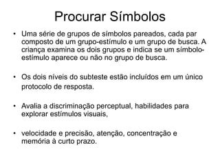 Procurar Símbolos
• Uma série de grupos de símbolos pareados, cada par
composto de um grupo-estímulo e um grupo de busca. A
criança examina os dois grupos e indica se um símbolo-
estímulo aparece ou não no grupo de busca.
• Os dois níveis do subteste estão incluídos em um único
protocolo de resposta.
• Avalia a discriminação perceptual, habilidades para
explorar estímulos visuais,
• velocidade e precisão, atenção, concentração e
memória à curto prazo.
 