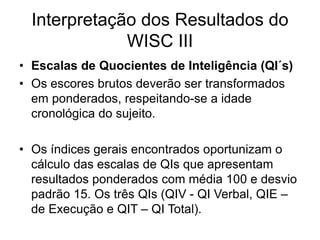 Interpretação dos Resultados do
WISC III
• Escalas de Quocientes de Inteligência (QI´s)
• Os escores brutos deverão ser transformados
em ponderados, respeitando-se a idade
cronológica do sujeito.
• Os índices gerais encontrados oportunizam o
cálculo das escalas de QIs que apresentam
resultados ponderados com média 100 e desvio
padrão 15. Os três QIs (QIV - QI Verbal, QIE –
de Execução e QIT – QI Total).
 