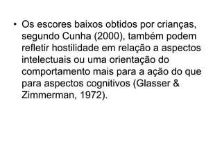 • Os escores baixos obtidos por crianças,
segundo Cunha (2000), também podem
refletir hostilidade em relação a aspectos
intelectuais ou uma orientação do
comportamento mais para a ação do que
para aspectos cognitivos (Glasser &
Zimmerman, 1972).
 