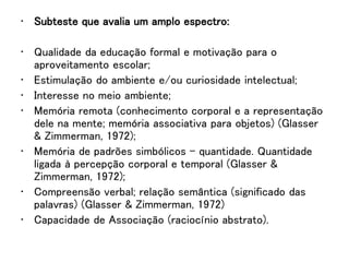 • Subteste que avalia um amplo espectro:
• Qualidade da educação formal e motivação para o
aproveitamento escolar;
• Estimulação do ambiente e/ou curiosidade intelectual;
• Interesse no meio ambiente;
• Memória remota (conhecimento corporal e a representação
dele na mente; memória associativa para objetos) (Glasser
& Zimmerman, 1972);
• Memória de padrões simbólicos – quantidade. Quantidade
ligada à percepção corporal e temporal (Glasser &
Zimmerman, 1972);
• Compreensão verbal; relação semântica (significado das
palavras) (Glasser & Zimmerman, 1972)
• Capacidade de Associação (raciocínio abstrato).
 
