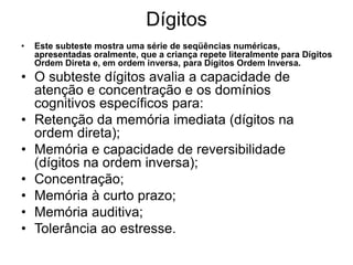 Dígitos
• Este subteste mostra uma série de seqüências numéricas,
apresentadas oralmente, que a criança repete literalmente para Dígitos
Ordem Direta e, em ordem inversa, para Dígitos Ordem Inversa.
• O subteste dígitos avalia a capacidade de
atenção e concentração e os domínios
cognitivos específicos para:
• Retenção da memória imediata (dígitos na
ordem direta);
• Memória e capacidade de reversibilidade
(dígitos na ordem inversa);
• Concentração;
• Memória à curto prazo;
• Memória auditiva;
• Tolerância ao estresse.
 