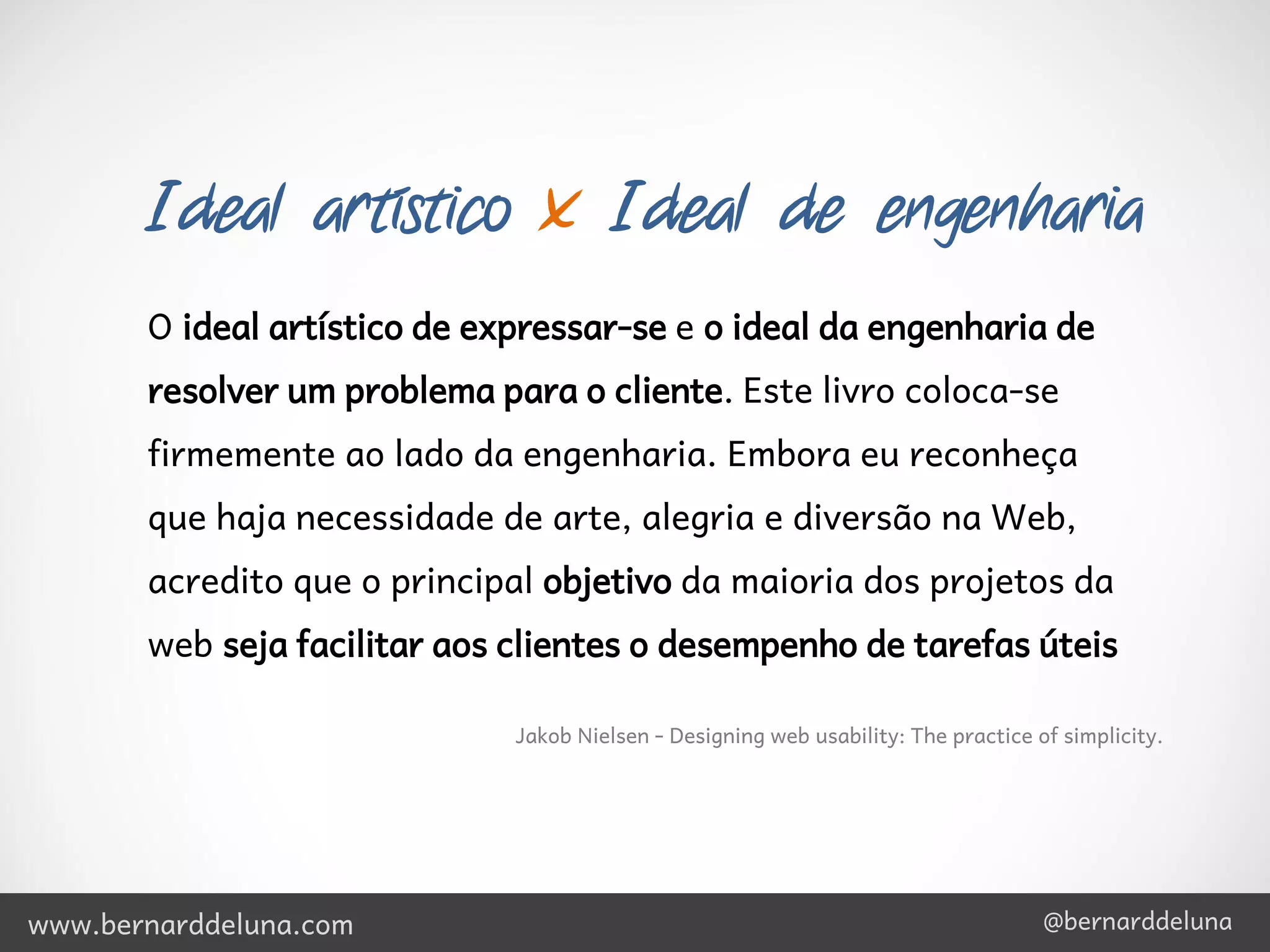 Ideal artístico x Ideal de engenharia
       O ideal artístico de expressar-se e o ideal da engenharia de
       resolver um problema para o cliente. Este livro coloca-se
       firmemente ao lado da engenharia. Embora eu reconheça
       que haja necessidade de arte, alegria e diversão na Web,
       acredito que o principal objetivo da maioria dos projetos da
       web seja facilitar aos clientes o desempenho de tarefas úteis

                              Jakob Nielsen - Designing web usability: The practice of simplicity.




www.bernarddeluna.com                                                                @bernarddeluna
 