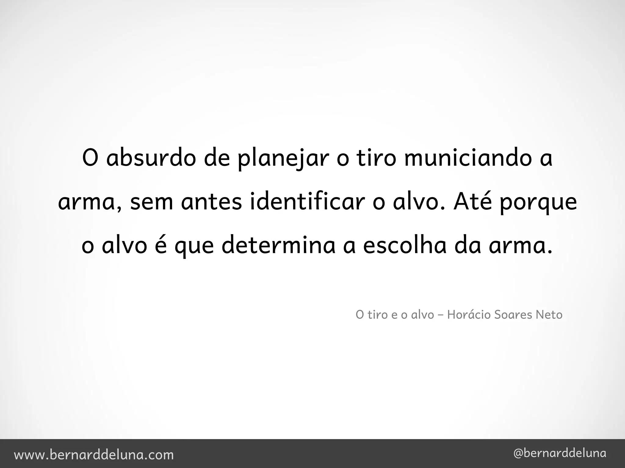 O absurdo de planejar o tiro municiando a
     arma, sem antes identificar o alvo. Até porque
        o alvo é que determina a escolha da arma.

                               O tiro e o alvo – Horácio Soares Neto




www.bernarddeluna.com                                      @bernarddeluna
 