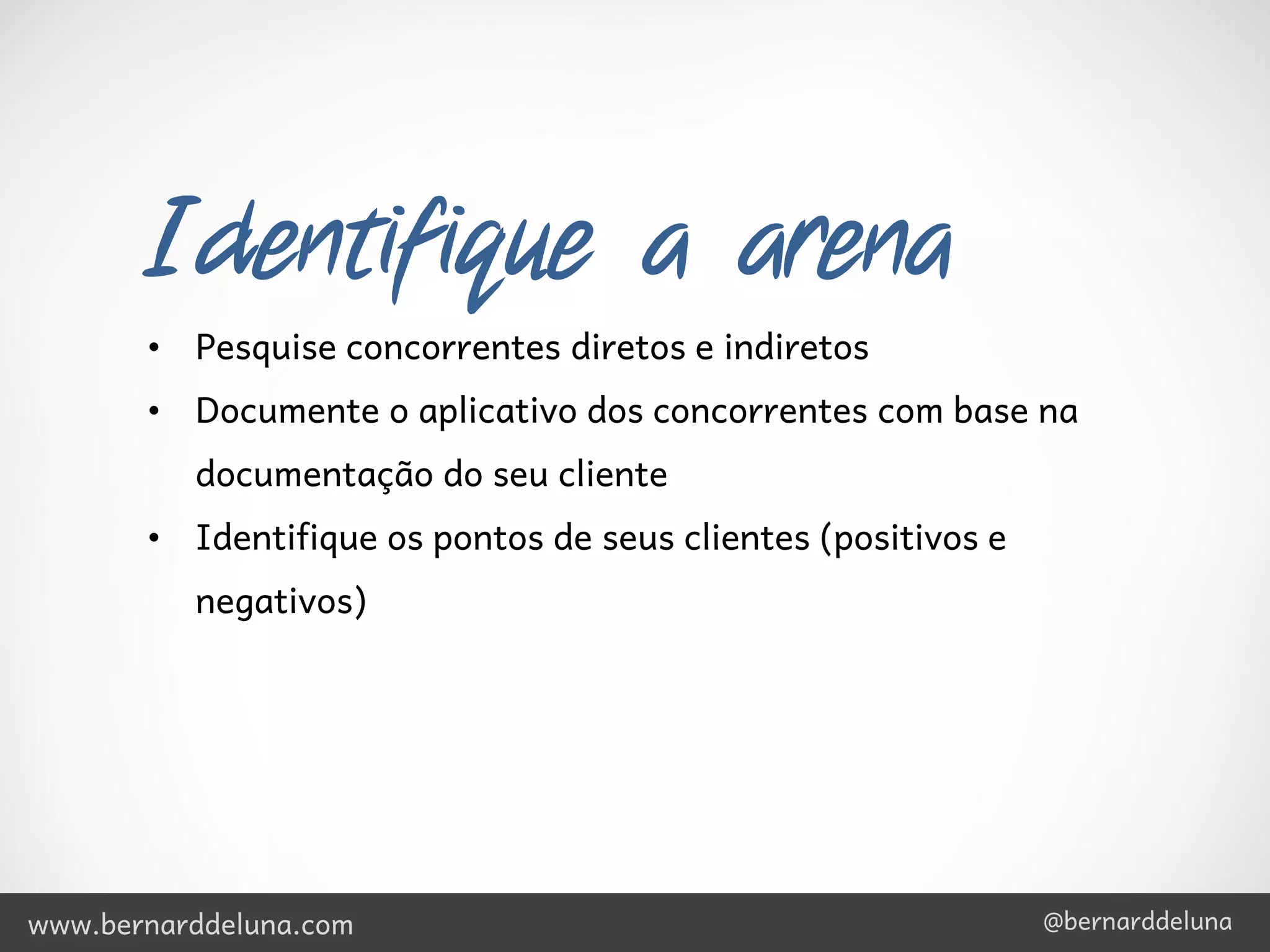 Identifique a arena
       • Pesquise concorrentes diretos e indiretos
       • Documente o aplicativo dos concorrentes com base na
          documentação do seu cliente
       • Identifique os pontos de seus clientes (positivos e
          negativos)




www.bernarddeluna.com                                          @bernarddeluna
 