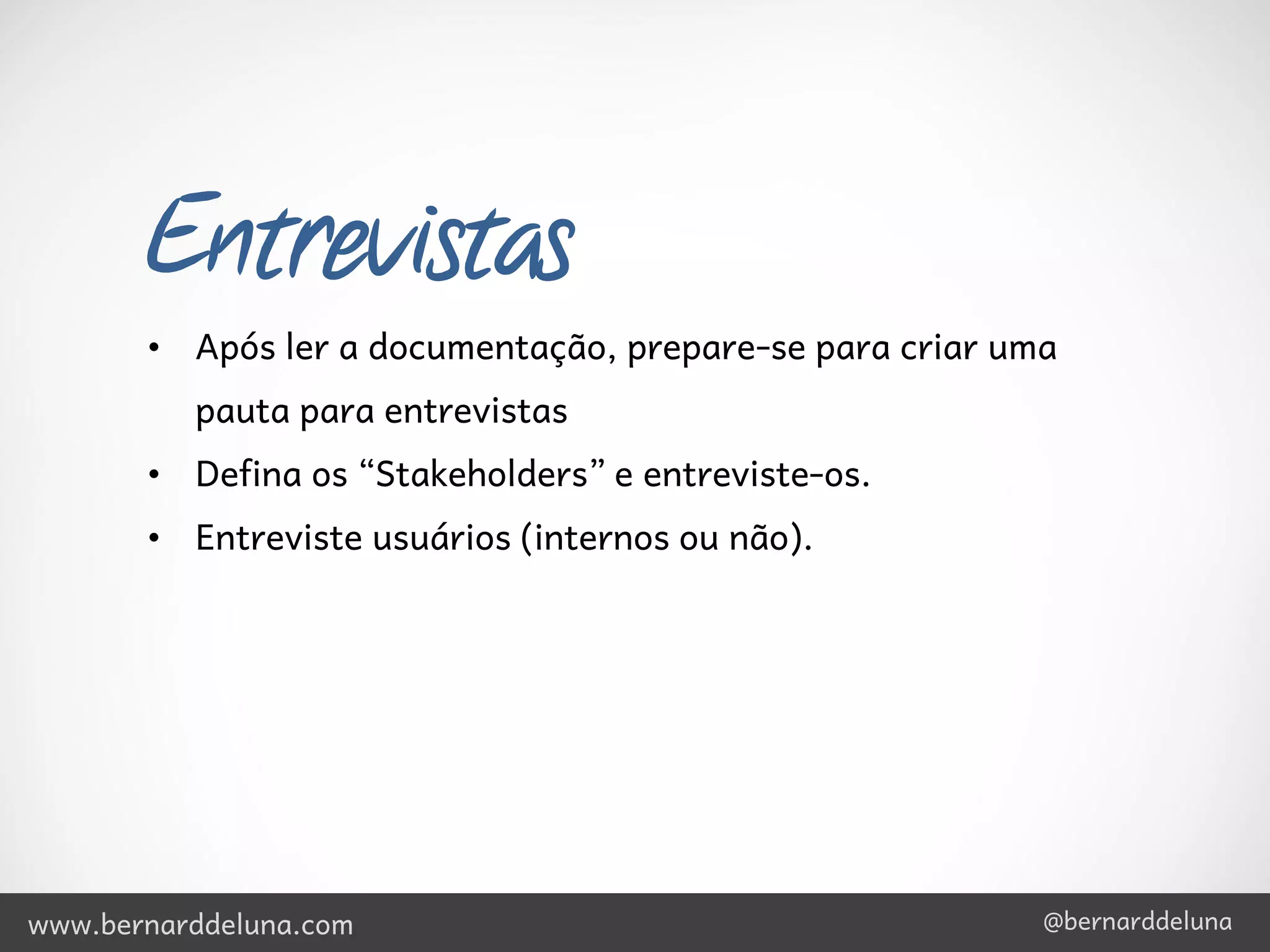 Entrevistas
       • Após ler a documentação, prepare-se para criar uma
          pauta para entrevistas
       • Defina os “Stakeholders” e entreviste-os.
       • Entreviste usuários (internos ou não).




www.bernarddeluna.com                                     @bernarddeluna
 