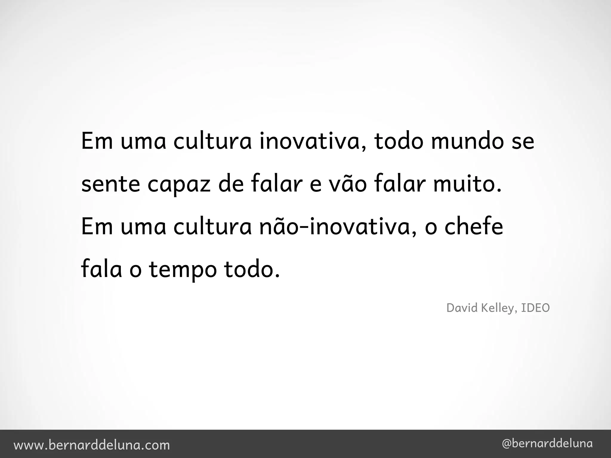 Em uma cultura inovativa, todo mundo se
         sente capaz de falar e vão falar muito.
         Em uma cultura não-inovativa, o chefe
         fala o tempo todo.
                                          David Kelley, IDEO




www.bernarddeluna.com                              @bernarddeluna
 