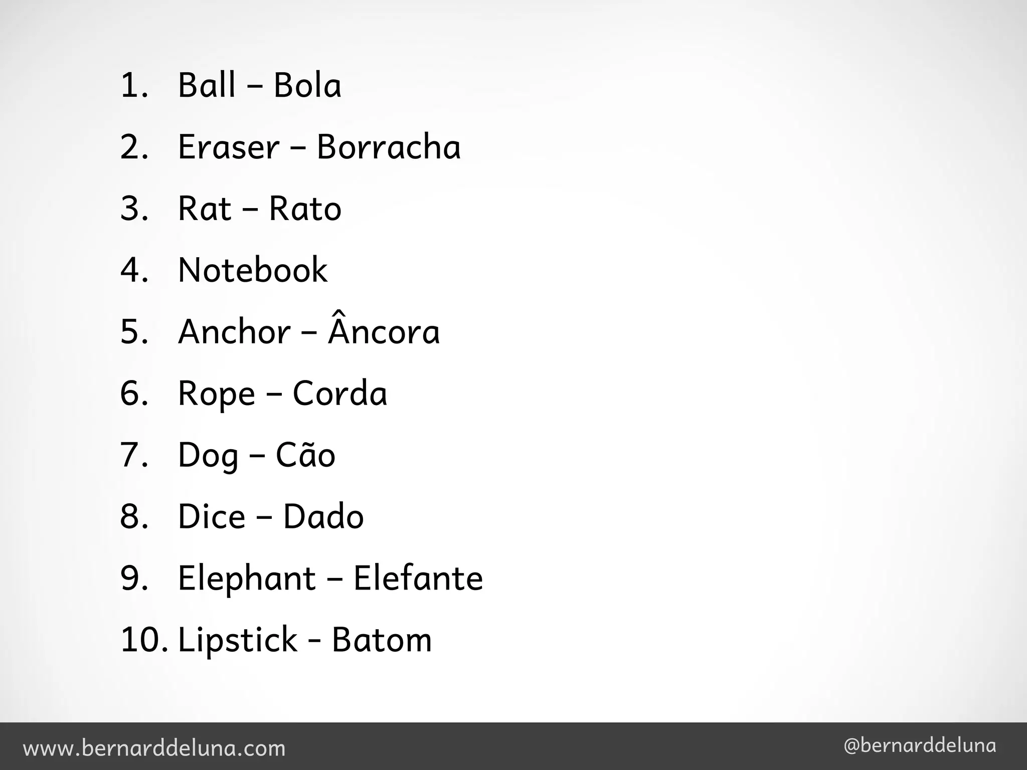 1. Ball – Bola
       2. Eraser – Borracha
       3. Rat – Rato
       4. Notebook
       5. Anchor – Âncora
       6. Rope – Corda
       7. Dog – Cão
       8. Dice – Dado
       9. Elephant – Elefante
       10. Lipstick - Batom


www.bernarddeluna.com           @bernarddeluna
 