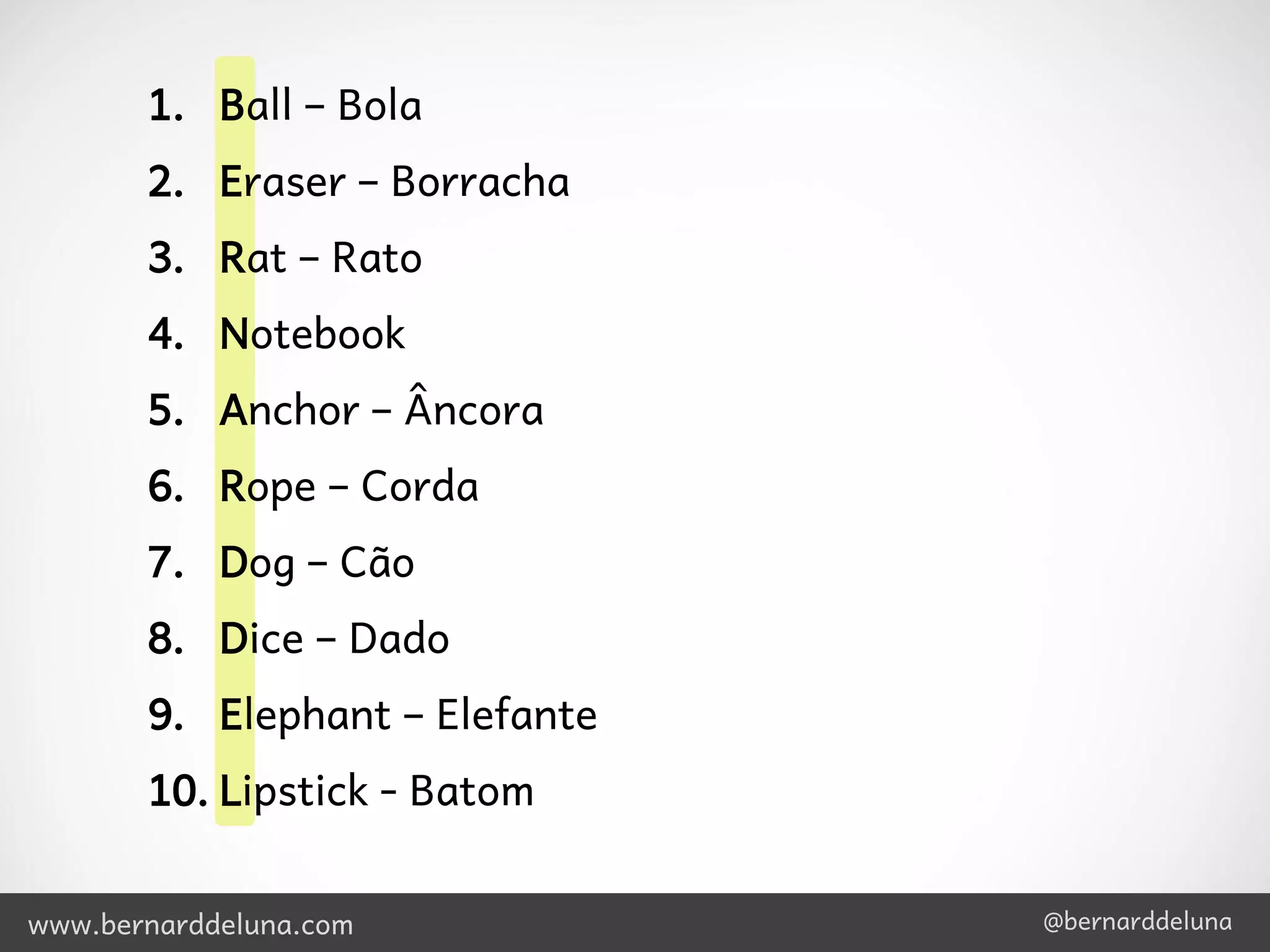 1. Ball – Bola
       2. Eraser – Borracha
       3. Rat – Rato
       4. Notebook
       5. Anchor – Âncora
       6. Rope – Corda
       7. Dog – Cão
       8. Dice – Dado
       9. Elephant – Elefante
       10. Lipstick - Batom


www.bernarddeluna.com           @bernarddeluna
 