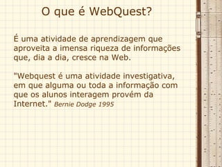 O que é WebQuest?  É uma atividade de aprendizagem que aproveita a imensa riqueza de informações que, dia a dia, cresce na Web.  "Webquest é uma atividade investigativa, em que alguma ou toda a informação com que os alunos interagem provém da Internet."  Bernie Dodge 1995 