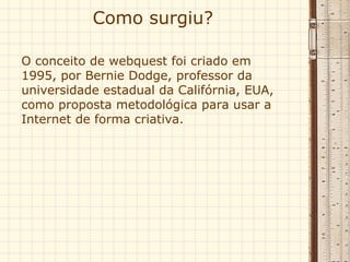 Como surgiu?  O conceito de webquest foi criado em 1995, por Bernie Dodge, professor da universidade estadual da Califórnia, EUA, como proposta metodológica para usar a Internet de forma criativa.  