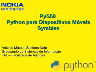 PyS60
  Python para Dispositivos Móveis
             Symbian


Antonio Mateus Santana Neto
Graduando de Sistemas de Informação
FAL – Faculdade de Alagoas
 