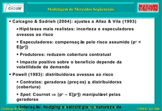 Comportamentos mais complexos: Myxobactéria Modelagem de Mercados Seqüenciais Calcagno & Sadrieh (2004): ajustes a Allaz & Vila (1993) Hipóteses mais realistas: incerteza e especuladores avessos ao risco Especuladores: compensação pelo risco assumido (p c  < E[p s ]) Produtores: reduzem cobertura contratual Impacto positivo sobre o benefício depende da volatilidade da demanda Powell (1993): distribuidoras avessas ao risco Contratos: geradoras (preços)  e  distribuidoras (cobertura) Spot : Cournot    (p c  – E[p s ]) manipulável pelas geradoras Interação:  hedging  e estratégia    natureza da competição entre as geradoras afeta a demanda das distribuidoras por contratos 