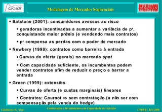 Inspiração: Otimização – Um Modelo Modelagem de Mercados Seqüenciais Batstone (2001): consumidores avessos ao risco geradoras incentivadas a aumentar a variância de p s , conquistando maior prêmio (e vendendo mais contratos) p c  compensa as perdas com o poder de mercado Newbery (1998): contratos como barreira à entrada Curvas de oferta (gerais) no mercado  spot Com capacidade suficiente, os incumbentes podem vender contratos afim de reduzir o preço e barrar a entrada Green (1999): extensões Curvas de oferta (e custos marginais) lineares Contratos: Cournot    sem contratação (a não ser com compensação pela venda do  hedge ) 