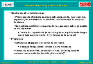 Inspiração: Otimização – Um Modelo Investimentos em Capacidade de Geração Cenário ideal (reestruturação)  Promoção da eficiência operacional: competição, livre escolha, especulação, contratação    também investimentos e alocação de riscos Competição perfeita; remuneração na escassez cobre os custos de investimento Condição: capacidade (e tecnologia) no equilíbrio de longo-prazo (via entrada/saída, livre flutuação de preços) Problemas Estruturas oligopolistas: poder de mercado Medidas mitigatórias: limites à livre flutuação Crises de suprimento: desenhos falhos, ou incapacidade inerente (nas condições tecnológicas atuais)? 