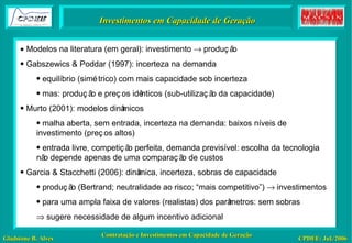 Investimentos em Capacidade de Geração    Modelos na literatura (em geral): investimento    produção  Gabszewics & Poddar (1997): incerteza na demanda equilíbrio (simétrico) com mais capacidade sob incerteza mas: produção e preços idênticos (sub-utilização da capacidade) Murto (2001): modelos dinâmicos malha aberta, sem entrada, incerteza na demanda: baixos níveis de investimento (preços altos) entrada livre, competição perfeita, demanda previsível: escolha da tecnologia não depende apenas de uma comparação de custos Garcia & Stacchetti (2006): dinâmica, incerteza, sobras de capacidade produção (Bertrand; neutralidade ao risco; “mais competitivo”)    investimentos para uma ampla faixa de valores (realistas) dos parâmetros: sem sobras    sugere necessidade de algum incentivo adicional 