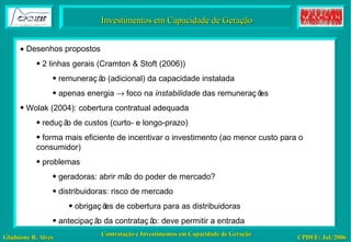 Investimentos em Capacidade de Geração    Desenhos propostos 2 linhas gerais (Cramton & Stoft (2006)) remuneração (adicional) da capacidade instalada apenas energia    foco na  instabilidade  das remunerações Wolak (2004): cobertura contratual adequada redução de custos (curto- e longo-prazo) forma mais eficiente de incentivar o investimento (ao menor custo para o consumidor) problemas geradoras: abrir mão do poder de mercado?  distribuidoras: risco de mercado obrigações de cobertura para as distribuidoras antecipação da contratação: deve permitir a entrada 