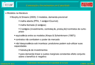 Contratação e Investimentos em Capacidade    Modelos na literatura Murphy & Smeers (2005): 3 modelos, demanda previsível malha aberta (PPA, 1 estágio=Cournot) malha fechada (2 estágios) 3 estágios (investimento, contratação, produção)=contratos de curto-prazo equivalência entre os modelos (Kreps & Scheinkmann (1987)) contratos não combatem o poder de mercado não há equivalência sob incerteza: produtores podem sub-utilizar suas capacidades há redução de investimentos para demanda linear e custos marginais constantes efeito conjunto sobre o benefício é negativo 