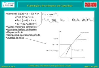 Contratação e Investimentos em Capacidade    Demanda p t s (Q t ) = a t  – bQ t  +   t s .    Prob {  t s =  t s* } =      Prob {  t s =0} = 1 –       t s*  = a t  >0,    (0,1) Custos marginais constantes Equilíbrio Perfeito de Markov Depreciação:     Competição operacional perfeita Aversão ao risco 