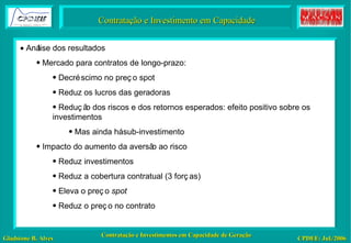 Contratação e Investimento em Capacidade    Análise dos resultados Mercado para contratos de longo-prazo: Decréscimo no preço spot Reduz os lucros das geradoras Redução dos riscos e dos retornos esperados: efeito positivo sobre os investimentos Mas ainda há sub-investimento Impacto do aumento da aversão ao risco Reduz investimentos Reduz a cobertura contratual (3 forças) Eleva o preço  spot Reduz o preço no contrato 