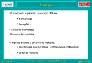 Introdução O serviço de suprimento de energia elétrica •   bem privado •  bem público    Mercados incompletos Competição imperfeita    Implicações para o desenho de mercado:    coordenação dos mercados    infraestrutura institucional    poder de mercado   