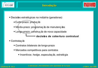 Introdução Decisões estratégicas na indústria (geradoras) Curto-prazo: produção Médio-prazo: programação de manutenções Longo-prazo: construção de nova capacidade decisões de cobertura contratual Contratação Contratos bilaterais de longo-prazo Mercados competitivos para contratos Incentivos:  hedge , especulação, estratégia 