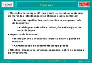 Introdução Mercados de energia elétrica atuais    estrutura seqüencial de mercados interdependentes (físicos e para contratos) Interação repetida dos participantes    complexa rede de incentivos Modelagem matemática: interações estratégicas    teoria de jogos    Aspectos de interesse: Interação dos 3 incentivos: impacto sobre o poder de mercado Confiabilidade do suprimento (longo-prazo)    Objetivo: impacto da estrutura seqüencial sobre as decisões de investimento 