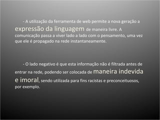 - A utilização da ferramenta de web permite a nova geração a  expressão da linguagem  de maneira livre. A comunicação passa a viver lado a lado com o pensamento, uma vez que ele é propagado na rede instantaneamente.  - O lado negativo é que esta informação não é filtrada antes de entrar na rede, podendo ser colocada de  maneira indevida e imoral , sendo utilizada para fins racistas e preconceituosos, por exemplo. 