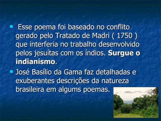     Esse poema foi baseado no conflito
    gerado pelo Tratado de Madri ( 1750 )
    que interferia no trabalho desenvolvido
    pelos jesuítas com os índios. Surgue o
    indianismo.
   José Basílio da Gama faz detalhadas e
    exuberantes descrições da natureza
    brasileira em algums poemas.
 