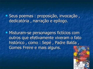    Seus poemas : proposição, invocação ,
    dedicatória , narração e epílogo.

   Misturam-se personagens fictícios com
    outros que efetivamente viveram o fato
    histórico , como : Sepé , Padre Balda ,
    Gomes Freire e mais alguns.
 