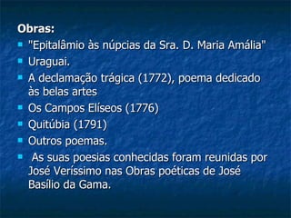 Obras:
 "Epitalâmio às núpcias da Sra. D. Maria Amália"

 Uraguai.

 A declamação trágica (1772), poema dedicado

  às belas artes
 Os Campos Elíseos (1776)

 Quitúbia (1791)

 Outros poemas.

 As suas poesias conhecidas foram reunidas por

  José Veríssimo nas Obras poéticas de José
  Basílio da Gama.
 