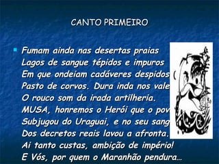 CANTO PRIMEIRO


   Fumam ainda nas desertas praias
    Lagos de sangue tépidos e impuros
    Em que ondeiam cadáveres despidos,
    Pasto de corvos. Dura inda nos vales
    O rouco som da irada artilheria.
    MUSA, honremos o Herói que o povo rude
    Subjugou do Uraguai, e no seu sangue
    Dos decretos reais lavou a afronta.
    Ai tanto custas, ambição de império!
    E Vós, por quem o Maranhão pendura…
 