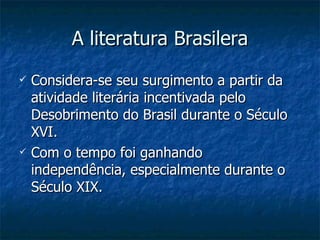 A literatura Brasilera
   Considera-se seu surgimento a partir da
    atividade literária incentivada pelo
    Desobrimento do Brasil durante o Século
    XVI.
   Com o tempo foi ganhando
    independência, especialmente durante o
    Século XIX.
 