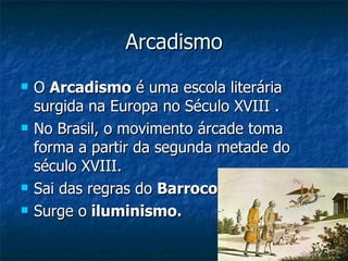 Arcadismo
   O Arcadismo é uma escola literária
    surgida na Europa no Século XVIII .
   No Brasil, o movimento árcade toma
    forma a partir da segunda metade do
    século XVIII.
   Sai das regras do Barroco (falo).
   Surge o iluminismo.
 