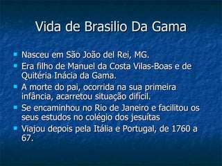 Vida de Brasilio Da Gama
   Nasceu em São João del Rei, MG.
   Era filho de Manuel da Costa Vilas-Boas e de
    Quitéria Inácia da Gama.
   A morte do pai, ocorrida na sua primeira
    infância, acarretou situação difícil.
   Se encaminhou no Rio de Janeiro e facilitou os
    seus estudos no colégio dos jesuítas
   Viajou depois pela Itália e Portugal, de 1760 a
    67.
 