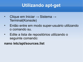 Utilizando apt-get Clique em Iniciar -> Sistema -> Terminal(Konsole) Então entre em modo super-usuário utilizando o comando su. Edite a lista de repositórios utilizando o seguinte comando: nano /etc/apt/sources.list 