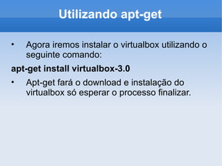 Utilizando apt-get Agora iremos instalar o virtualbox utilizando o seguinte comando: apt-get install virtualbox-3.0 Apt-get fará o download e instalação do virtualbox só esperar o processo finalizar. 