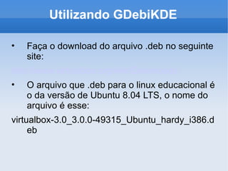 Utilizando GDebiKDE Faça o download do arquivo .deb no seguinte site: http://www.virtualbox.org/wiki/Downloads O arquivo que .deb para o linux educacional é o da versão de Ubuntu 8.04 LTS, o nome do arquivo é esse: virtualbox-3.0_3.0.0-49315_Ubuntu_hardy_i386.deb 