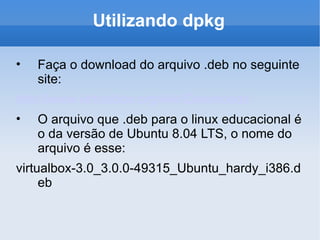 Utilizando dpkg Faça o download do arquivo .deb no seguinte site: http://www.virtualbox.org/wiki/Downloads O arquivo que .deb para o linux educacional é o da versão de Ubuntu 8.04 LTS, o nome do arquivo é esse: virtualbox-3.0_3.0.0-49315_Ubuntu_hardy_i386.deb 