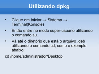 Utilizando dpkg Clique em Iniciar -> Sistema -> Terminal(Konsole) Então entre no modo super-usuário utilizando o comando su. Vá até o diretório que está o arquivo .deb utilizando o comando cd, como o exemplo abaixo: cd /home/administrador/Desktop 