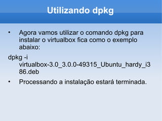 Utilizando dpkg Agora vamos utilizar o comando dpkg para instalar o virtualbox fica como o exemplo abaixo: dpkg -i virtualbox-3.0_3.0.0-49315_Ubuntu_hardy_i386.deb Processando a instalação estará terminada. 