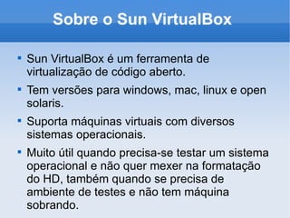 Sobre o Sun VirtualBox Sun VirtualBox é um ferramenta de virtualização de código aberto. Tem versões para windows, mac, linux e open solaris. Suporta máquinas virtuais com diversos sistemas operacionais. Muito útil quando precisa-se testar um sistema operacional e não quer mexer na formatação do HD, também quando se precisa de ambiente de testes e não tem máquina sobrando. 