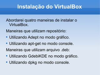 Instalação do VirtualBox Abordarei quatro maneiras de instalar o VirtualBox. Maneiras que utilizam repositório: Utilizando Adept no modo gráfico. Utilizando apt-get no modo console. Maneiras que utilizam arquivo .deb: Utilizando GdebiKDE no modo gráfico. Utilizando dpkg no modo console. 