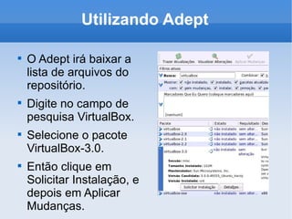 Utilizando Adept O Adept irá baixar a lista de arquivos do repositório. Digite no campo de pesquisa VirtualBox. Selecione o pacote VirtualBox-3.0. Então clique em Solicitar Instalação, e depois em Aplicar Mudanças. 
