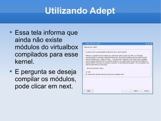 Utilizando Adept Essa tela informa que ainda não existe módulos do virtualbox compilados para esse kernel. E pergunta se deseja compilar os módulos, pode clicar em next. 