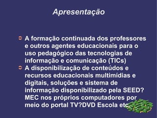 Apresentação A formação continuada dos professores e outros agentes educacionais para o uso pedagógico das tecnologias de informação e comunicação (TICs)‏ A disponibilização de conteúdos e recursos educacionais multimídias e digitais, soluções e sistema de informação disponibilizado pela SEED?MEC nos próprios computadores por meio do portal TV?DVD Escola etc. 